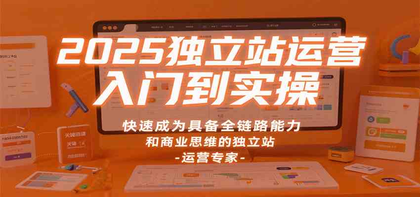 2025独立站运营入门到实操,快速成为具备全链路能力和商业思维的独立站运营专家